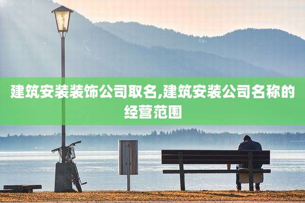 建筑安装装饰公司取名,建筑安装公司名称的经营范围