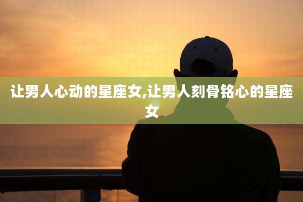 让男人心动的星座女,让男人刻骨铭心的星座女