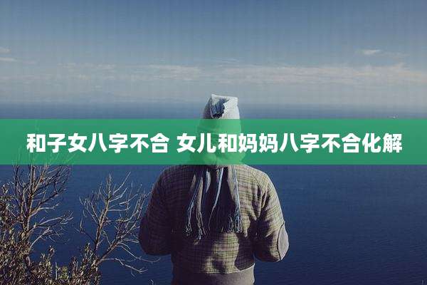 和子女八字不合 女儿和妈妈八字不合化解