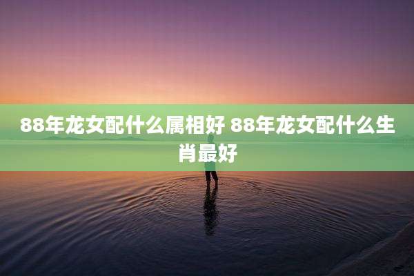 88年龙女配什么属相好 88年龙女配什么生肖最好