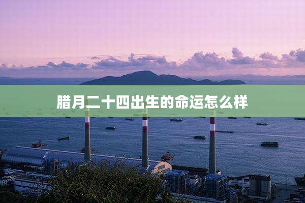 腊月二十四出生的命运怎么样