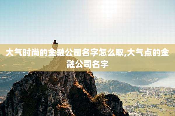 大气时尚的金融公司名字怎么取,大气点的金融公司名字