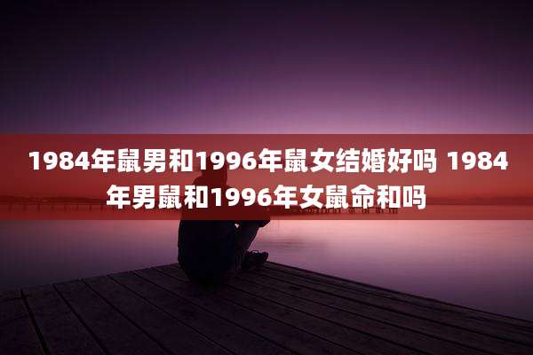 1984年鼠男和1996年鼠女结婚好吗 1984年男鼠和1996年女鼠命和吗