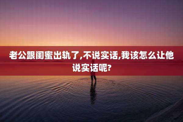 老公跟闺蜜出轨了,不说实话,我该怎么让他说实话呢?