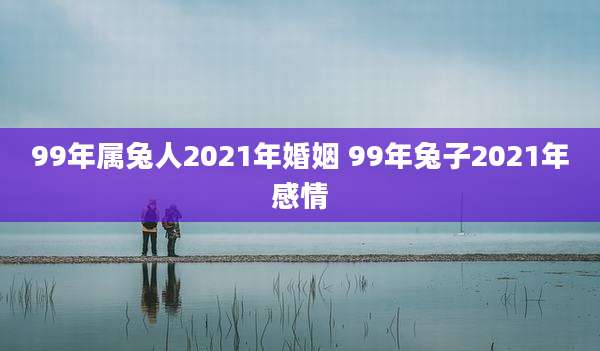 99年属兔人2021年婚姻 99年兔子2021年感情