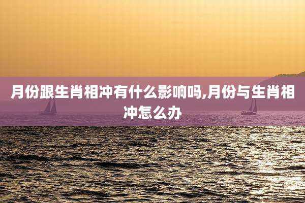 月份跟生肖相冲有什么影响吗,月份与生肖相冲怎么办