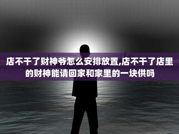 店不干了财神爷怎么安排放置,店不干了店里的财神能请回家和家里的一块供吗