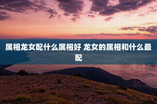 属相龙女配什么属相好 龙女的属相和什么最配