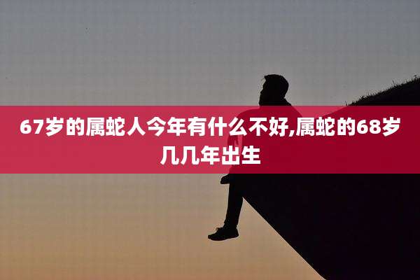 67岁的属蛇人今年有什么不好,属蛇的68岁几几年出生