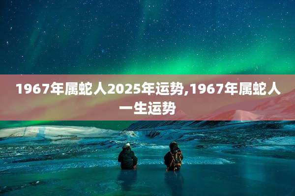 1967年属蛇人2025年运势,1967年属蛇人一生运势