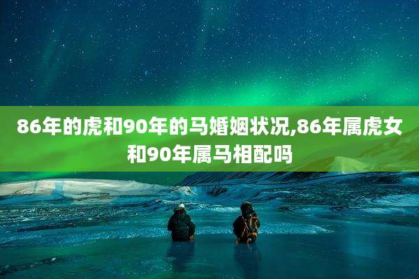 86年的虎和90年的马婚姻状况,86年属虎女和90年属马相配吗