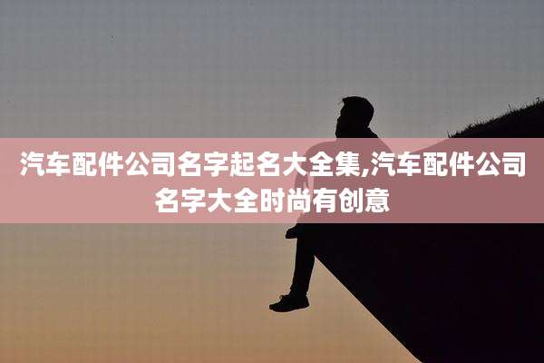 汽车配件公司名字起名大全集,汽车配件公司名字大全时尚有创意