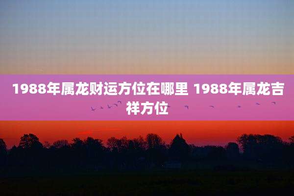1988年属龙财运方位在哪里 1988年属龙吉祥方位