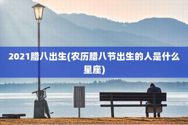2021腊八出生(农历腊八节出生的人是什么星座)