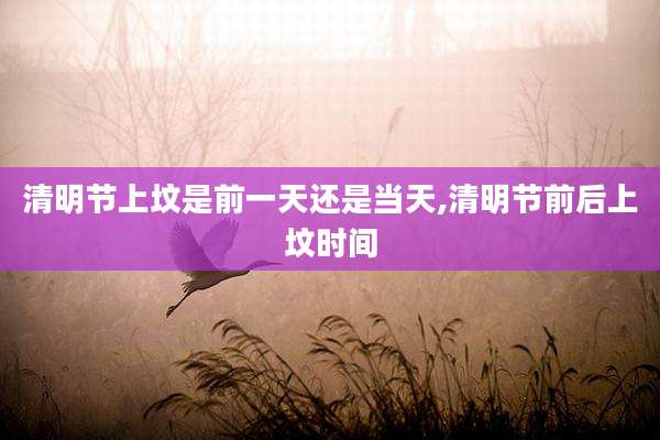 清明节上坟是前一天还是当天,清明节前后上坟时间