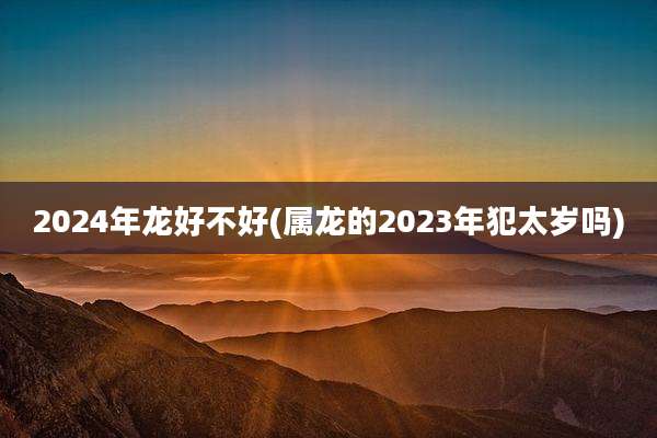 2024年龙好不好(属龙的2023年犯太岁吗)