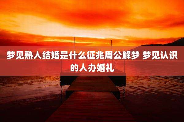 梦见熟人结婚是什么征兆周公解梦 梦见认识的人办婚礼
