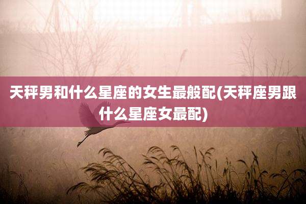 天秤男和什么星座的女生最般配(天秤座男跟什么星座女最配)