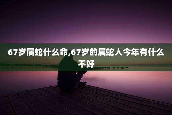 67岁属蛇什么命,67岁的属蛇人今年有什么不好