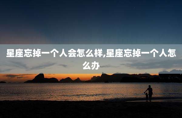星座忘掉一个人会怎么样,星座忘掉一个人怎么办