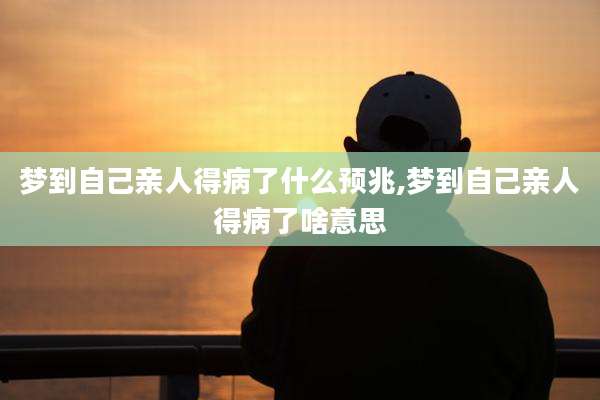 梦到自己亲人得病了什么预兆,梦到自己亲人得病了啥意思