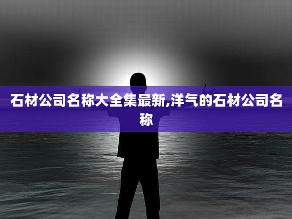 石材公司名称大全集最新,洋气的石材公司名称