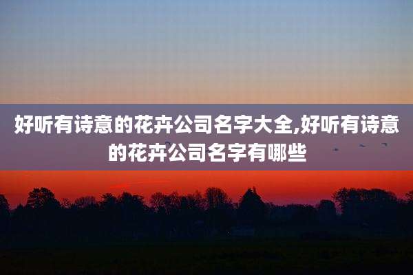 好听有诗意的花卉公司名字大全,好听有诗意的花卉公司名字有哪些