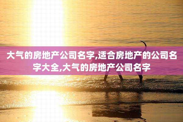 大气的房地产公司名字,适合房地产的公司名字大全,大气的房地产公司名字