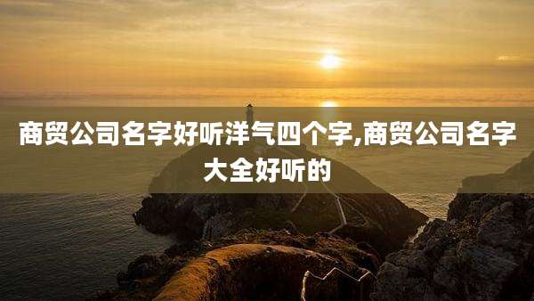 商贸公司名字好听洋气四个字,商贸公司名字大全好听的