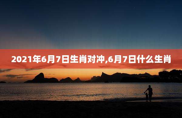 2021年6月7日生肖对冲,6月7日什么生肖