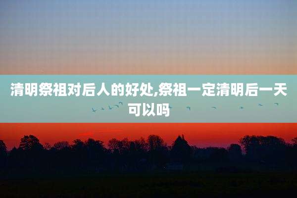 清明祭祖对后人的好处,祭祖一定清明后一天可以吗