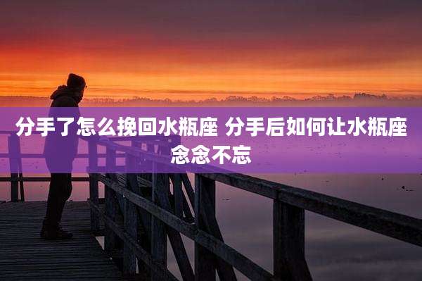 分手了怎么挽回水瓶座 分手后如何让水瓶座念念不忘