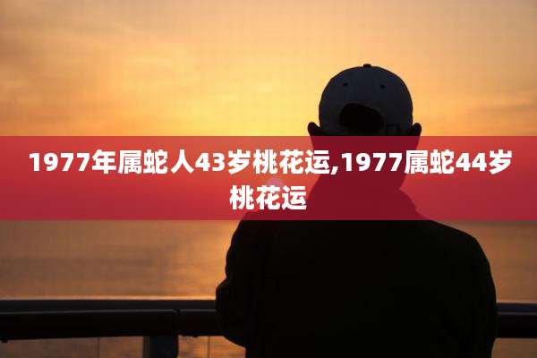 1977年属蛇人43岁桃花运,1977属蛇44岁桃花运