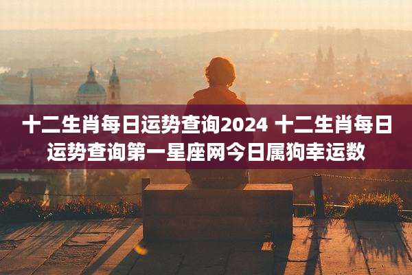 十二生肖每日运势查询2024 十二生肖每日运势查询第一星座网今日属狗幸运数