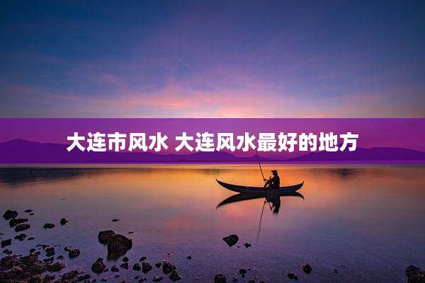 大连市风水 大连风水最好的地方