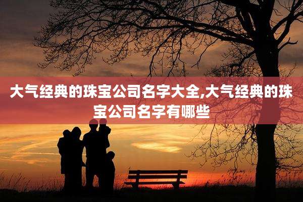 大气经典的珠宝公司名字大全,大气经典的珠宝公司名字有哪些