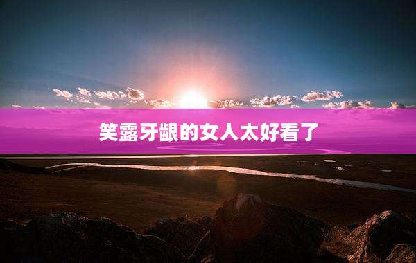 笑露牙龈的女人太好看了
