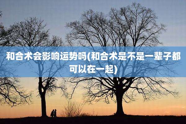 和合术会影响运势吗(和合术是不是一辈子都可以在一起)