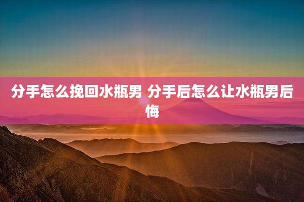 分手怎么挽回水瓶男 分手后怎么让水瓶男后悔