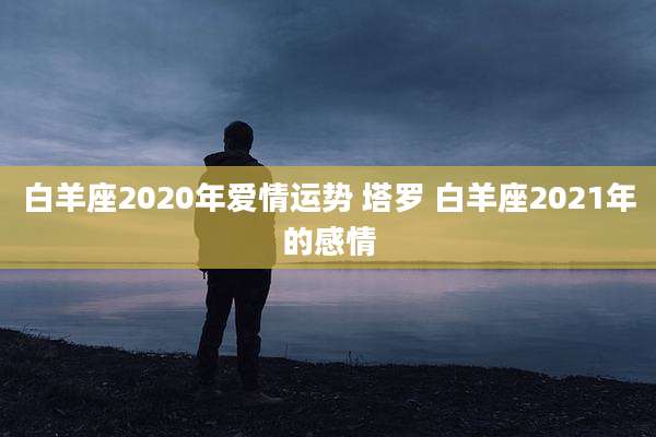 白羊座2020年爱情运势 塔罗 白羊座2021年的感情