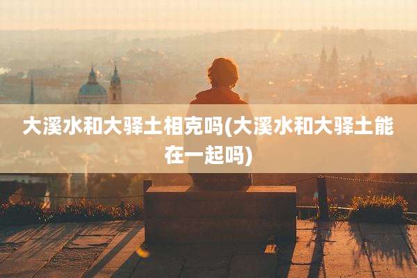 大溪水和大驿土相克吗(大溪水和大驿土能在一起吗)