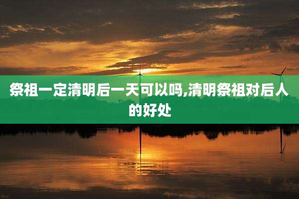祭祖一定清明后一天可以吗,清明祭祖对后人的好处