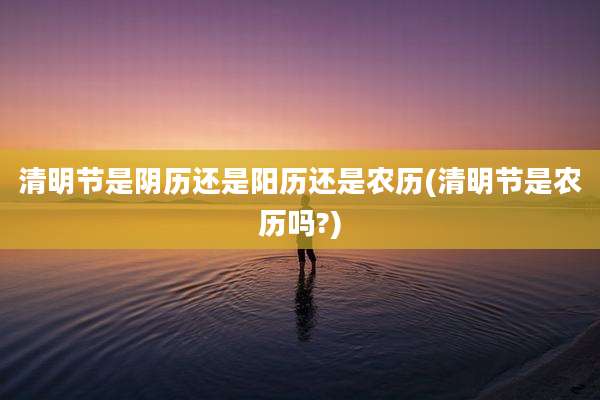 清明节是阴历还是阳历还是农历(清明节是农历吗?)