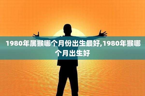 1980年属猴哪个月份出生最好,1980年猴哪个月出生好