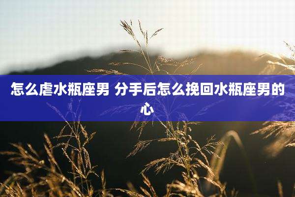 怎么虐水瓶座男 分手后怎么挽回水瓶座男的心