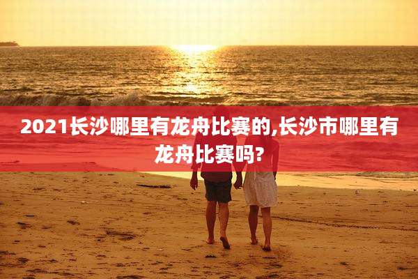 2021长沙哪里有龙舟比赛的,长沙市哪里有龙舟比赛吗?