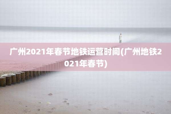 广州2021年春节地铁运营时间(广州地铁2021年春节)