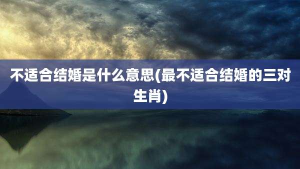 不适合结婚是什么意思(最不适合结婚的三对生肖)
