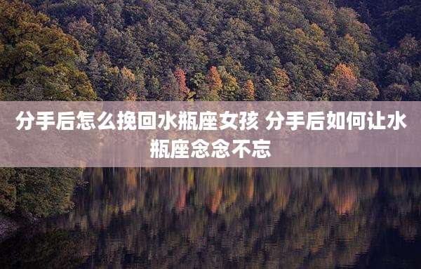 分手后怎么挽回水瓶座女孩 分手后如何让水瓶座念念不忘