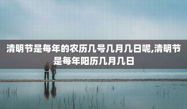 清明节是每年的农历几号几月几日呢,清明节是每年阳历几月几日